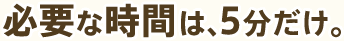 必要な時間は、5分だけ。