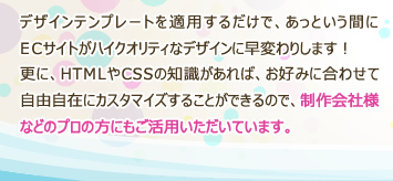 デザインテンプレートを適用するだけで、あっという間にECサイトがハイクオリティなデザインに早変わりします！更に、HTMLやCSSの知識があれば、お好みに合わせて自由自在にカスタマイズすることができるので、制作会社様などのプロの方にもご活用いただいています。