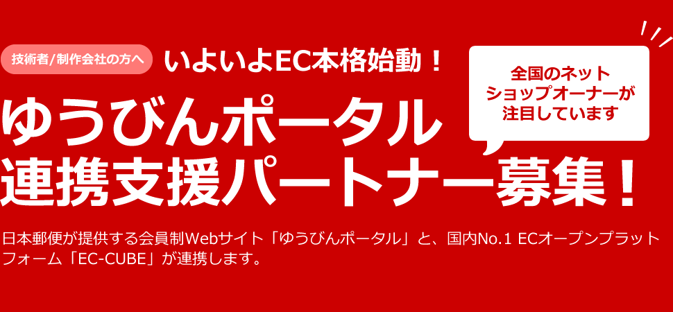 技術者/制作会社の方へ いよいよEC本格始動！ ゆうびんポータル 連携支援パートナー募集 日本郵便が提供する会員制Webサイト「ゆうびんポータル」と、国内No.1 ECオープンプラットフォーム「EC-CUBE」が連携します。全国のネットショップオーナーが注目しています