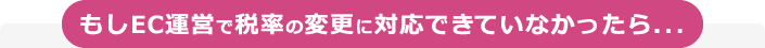 もしEC運営で税率の変更に対応できていなかったら...